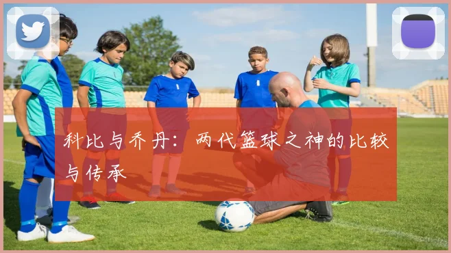 科比与乔丹:两代篮球之神的比较与传承