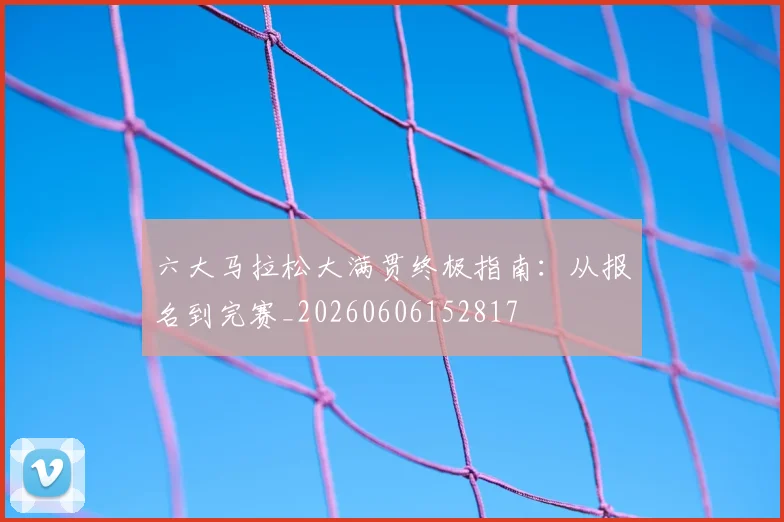 六大马拉松大满贯终极指南：从报名到完赛_20260606152817
