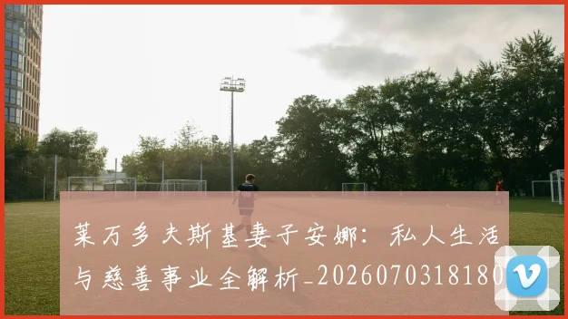 莱万多夫斯基妻子安娜：私人生活与慈善事业全解析_20260703181802