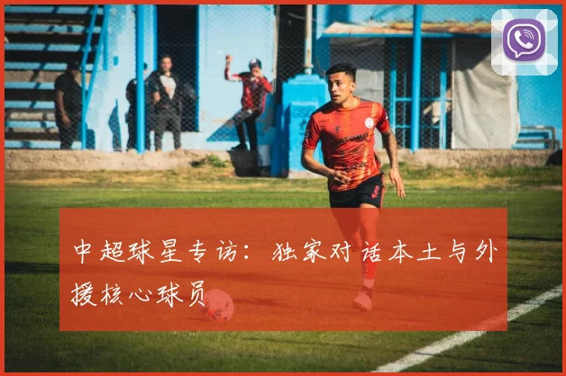 中超球星专访：独家对话本土与外援核心球员