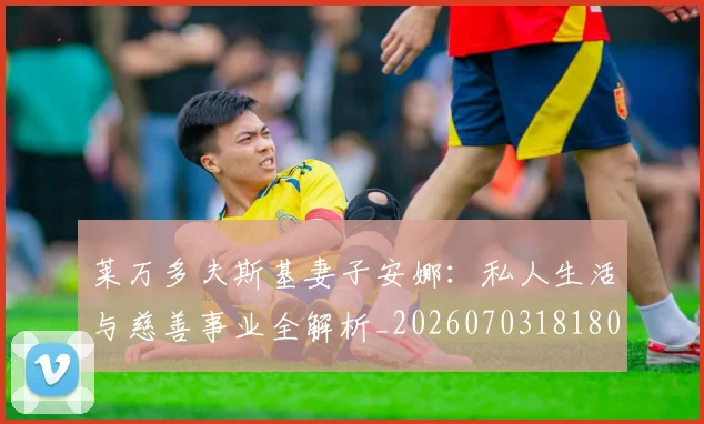 莱万多夫斯基妻子安娜：私人生活与慈善事业全解析_20260703181802